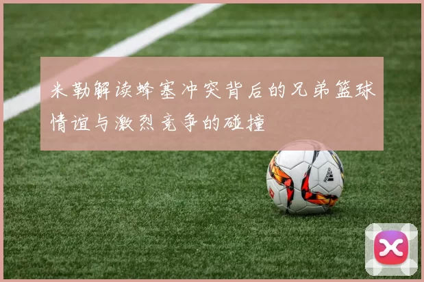 米勒解读蜂塞冲突背后的兄弟篮球情谊与激烈竞争的碰撞