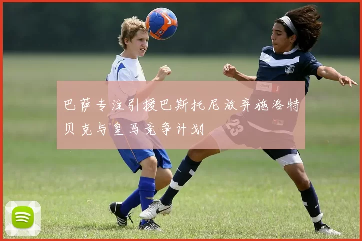 巴萨专注引援巴斯托尼放弃施洛特贝克与皇马竞争计划
