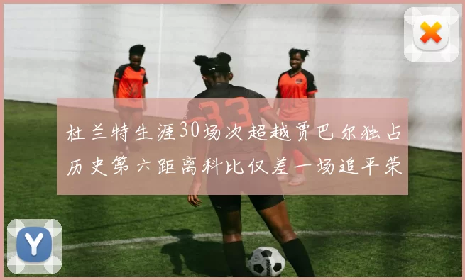 杜兰特生涯30场次超越贾巴尔独占历史第六距离科比仅差一场追平荣耀