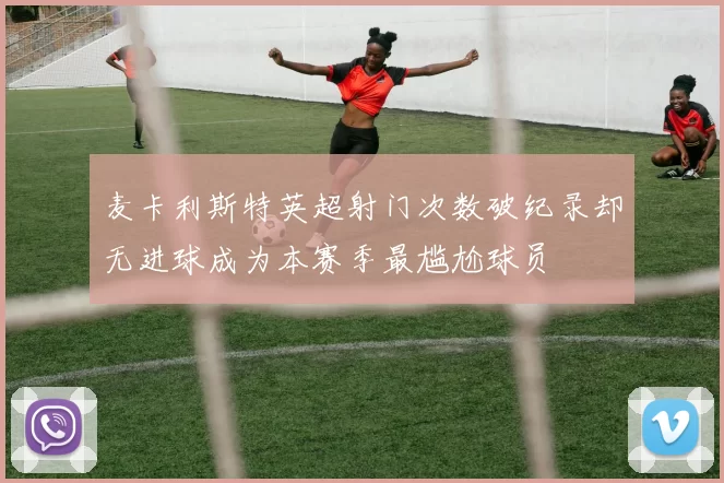麦卡利斯特英超射门次数破纪录却无进球成为本赛季最尴尬球员