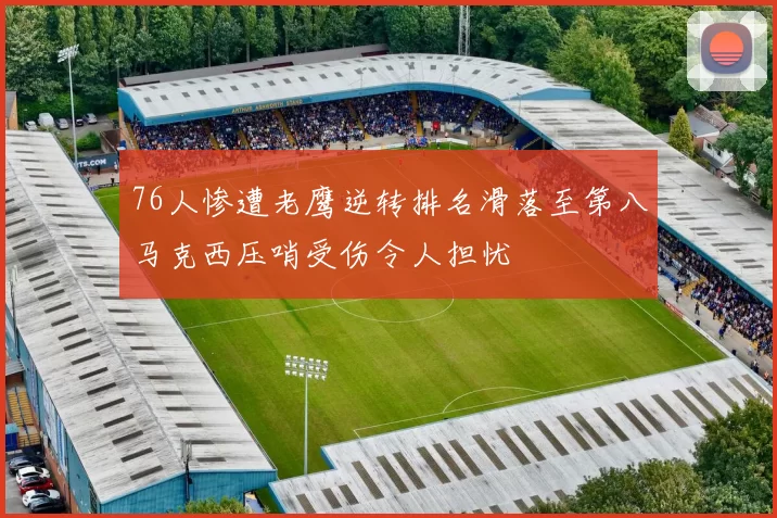 76人惨遭老鹰逆转排名滑落至第八马克西压哨受伤令人担忧