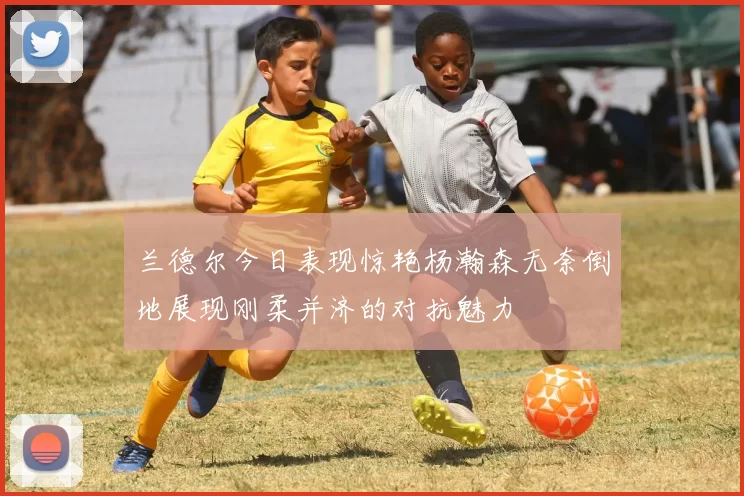 兰德尔今日表现惊艳杨瀚森无奈倒地展现刚柔并济的对抗魅力