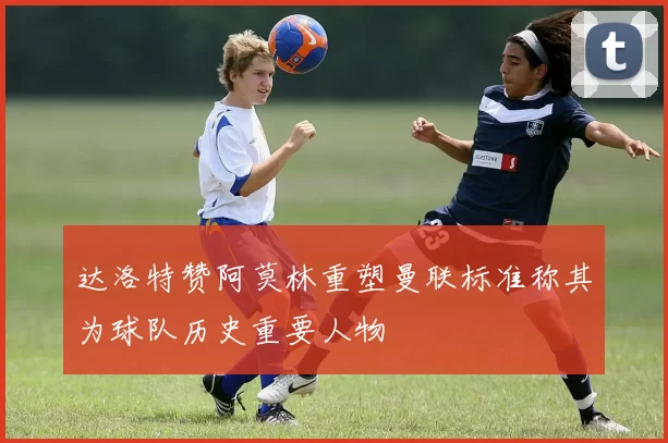 达洛特赞阿莫林重塑曼联标准称其为球队历史重要人物