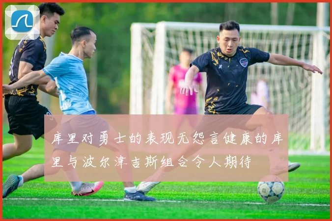 库里对勇士的表现无怨言健康的库里与波尔津吉斯组合令人期待