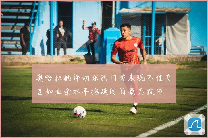 奥哈拉批评切尔西门将表现不佳直言如业余水平拖延时间毫无技巧