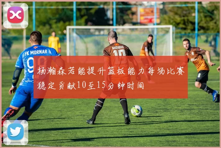 杨瀚森若能提升篮板能力每场比赛稳定贡献10至15分钟时间