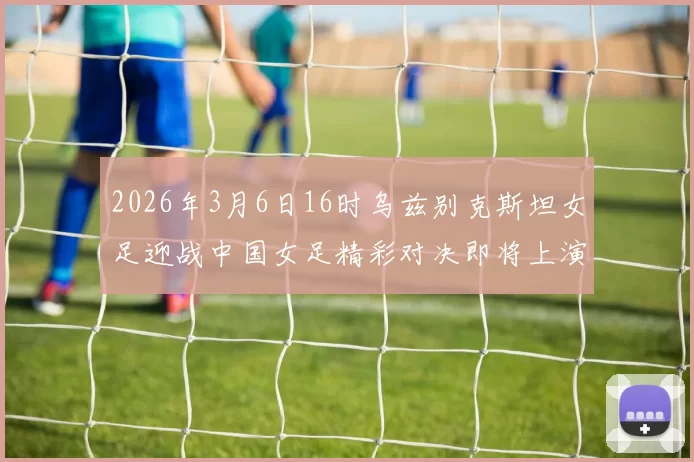 2026年3月6日16时乌兹别克斯坦女足迎战中国女足精彩对决即将上演