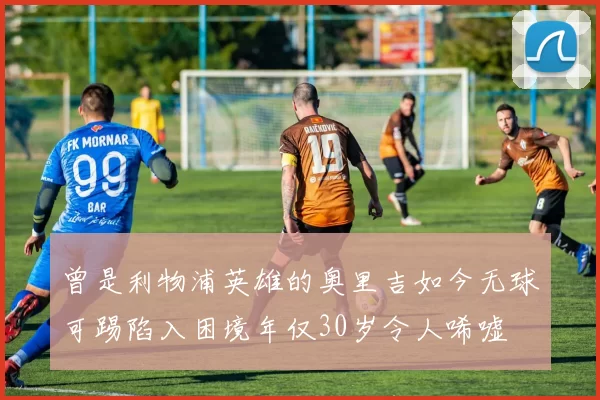 曾是利物浦英雄的奥里吉如今无球可踢陷入困境年仅30岁令人唏嘘