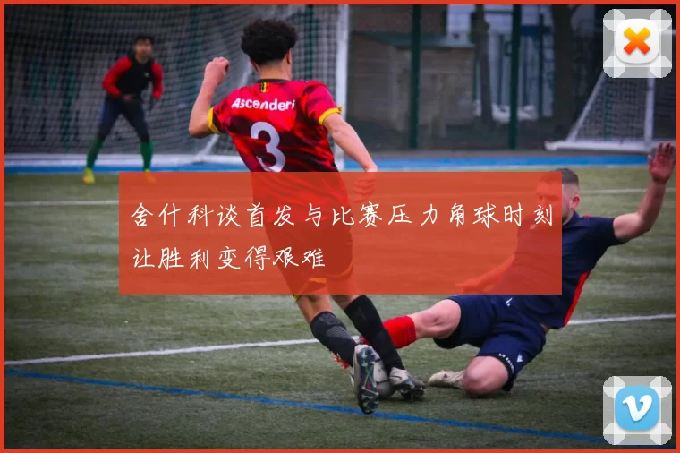 舍什科谈首发与比赛压力角球时刻让胜利变得艰难