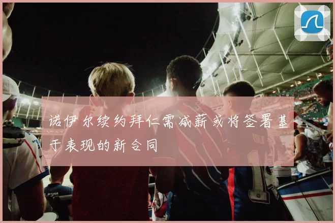 诺伊尔续约拜仁需减薪或将签署基于表现的新合同