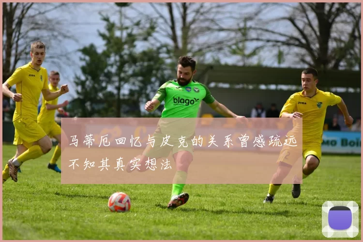 马蒂厄回忆与皮克的关系曾感疏远不知其真实想法