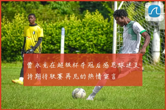 曹永竞在超级杯夺冠后感恩球迷支持期待联赛再见的热情宣言