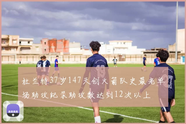杜兰特37岁147天创火箭队史最老单场助攻纪录助攻数达到12次以上
