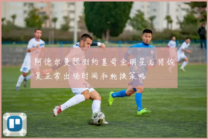 阿德尔曼预测约基奇全明星后将恢复正常出场时间和轮换策略