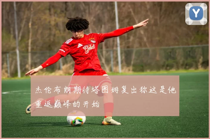 杰伦布朗期待塔图姆复出称这是他重返巅峰的开始