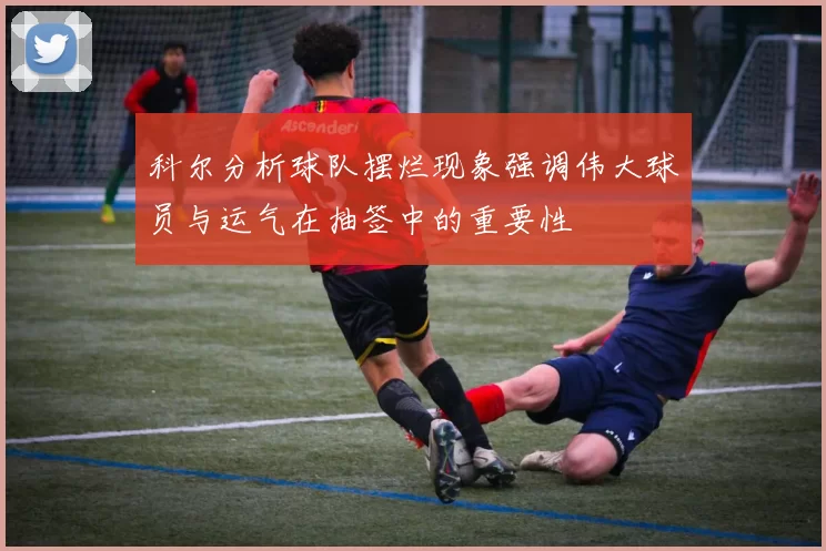 科尔分析球队摆烂现象强调伟大球员与运气在抽签中的重要性