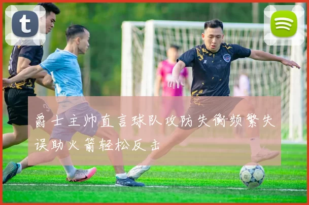 爵士主帅直言球队攻防失衡频繁失误助火箭轻松反击
