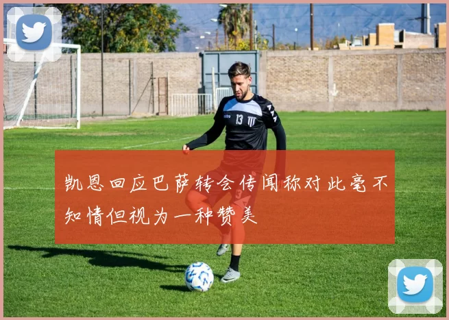 凯恩回应巴萨转会传闻称对此毫不知情但视为一种赞美
