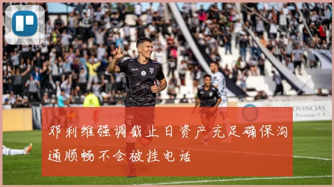 邓利维强调截止日资产充足确保沟通顺畅不会被挂电话